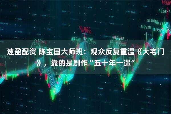 速盈配资 陈宝国大师班：观众反复重温《大宅门》，靠的是剧作“五十年一遇”