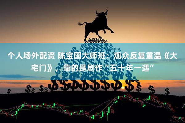 个人场外配资 陈宝国大师班：观众反复重温《大宅门》，靠的是剧作“五十年一遇”