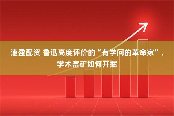 速盈配资 鲁迅高度评价的“有学问的革命家”，学术富矿如何开掘