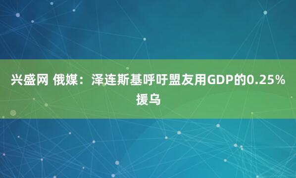 兴盛网 俄媒：泽连斯基呼吁盟友用GDP的0.25%援乌