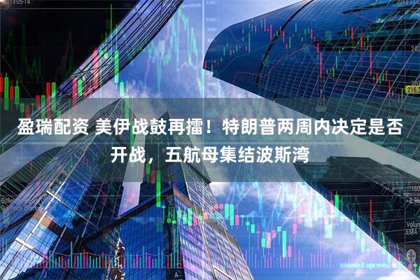 盈瑞配资 美伊战鼓再擂！特朗普两周内决定是否开战，五航母集结波斯湾