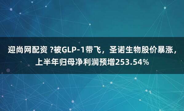 迎尚网配资 ?被GLP-1带飞，圣诺生物股价暴涨，上半年归母净利润预增253.54%