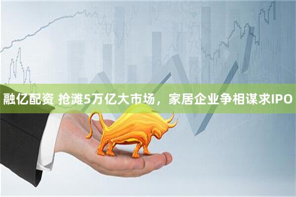 融亿配资 抢滩5万亿大市场，家居企业争相谋求IPO