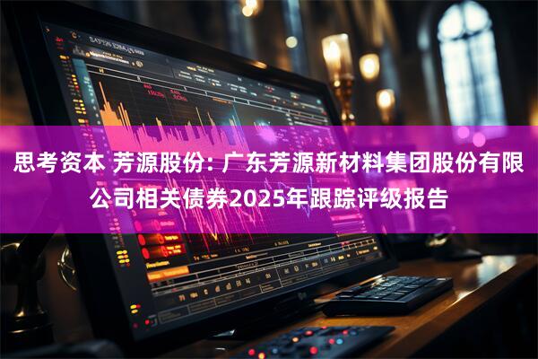 思考资本 芳源股份: 广东芳源新材料集团股份有限公司相关债券2025年跟踪评级报告
