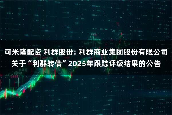 可米隆配资 利群股份: 利群商业集团股份有限公司关于“利群转债”2025年跟踪评级结果的公告