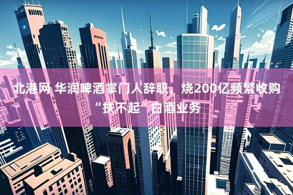 北港网 华润啤酒掌门人辞职，烧200亿频繁收购“扶不起”白酒业务