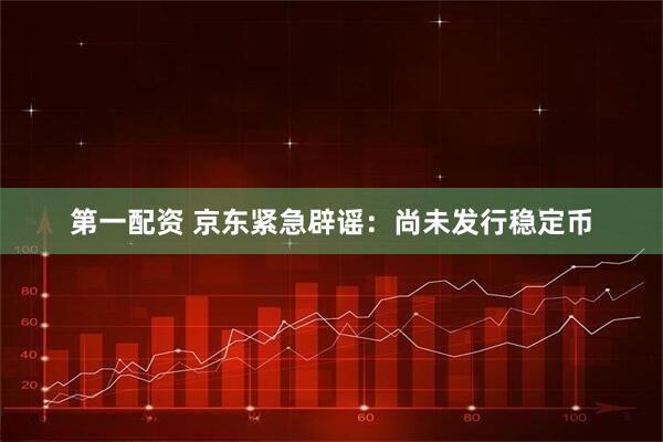 第一配资 京东紧急辟谣：尚未发行稳定币