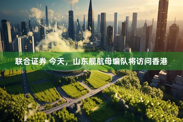 联合证券 今天，山东舰航母编队将访问香港