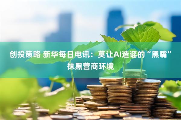 创投策略 新华每日电讯：莫让AI造谣的“黑嘴”抹黑营商环境
