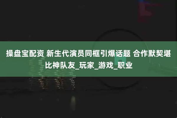 操盘宝配资 新生代演员同框引爆话题 合作默契堪比神队友_玩家_游戏_职业