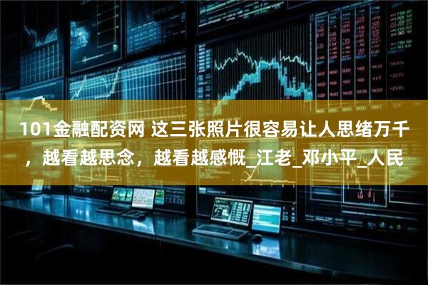 101金融配资网 这三张照片很容易让人思绪万千，越看越思念，越看越感慨_江老_邓小平_人民