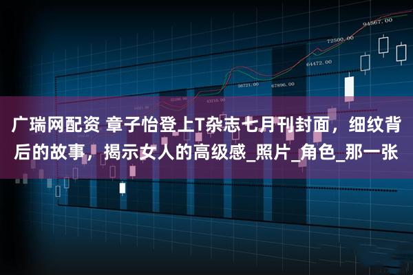 广瑞网配资 章子怡登上T杂志七月刊封面，细纹背后的故事，揭示女人的高级感_照片_角色_那一张