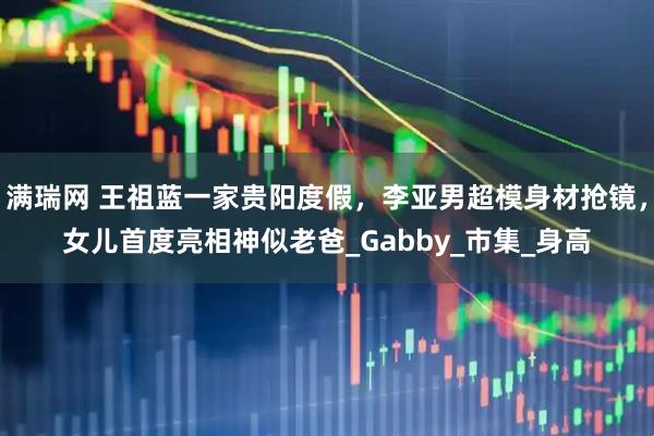 满瑞网 王祖蓝一家贵阳度假，李亚男超模身材抢镜，女儿首度亮相神似老爸_Gabby_市集_身高