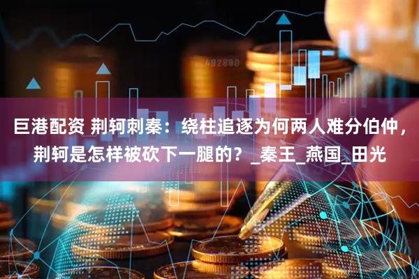 巨港配资 荆轲刺秦：绕柱追逐为何两人难分伯仲，荆轲是怎样被砍下一腿的？_秦王_燕国_田光