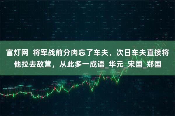 富灯网  将军战前分肉忘了车夫，次日车夫直接将他拉去敌营，从此多一成语_华元_宋国_郑国