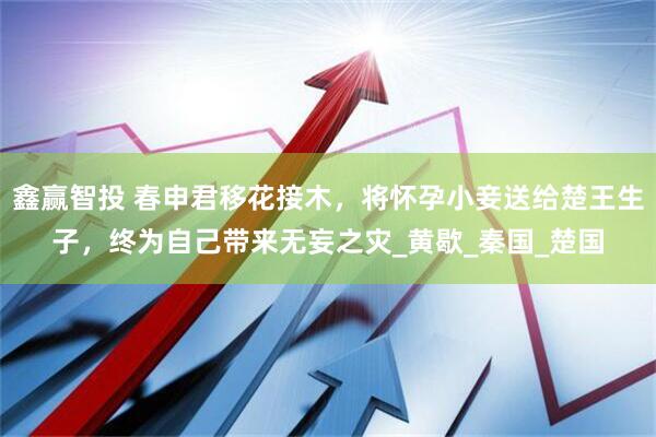 鑫赢智投 春申君移花接木，将怀孕小妾送给楚王生子，终为自己带来无妄之灾_黄歇_秦国_楚国