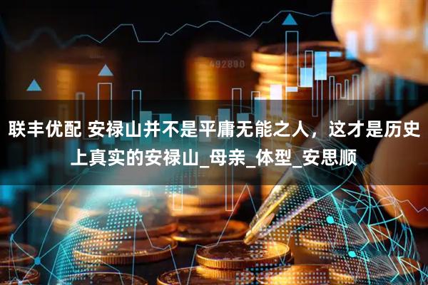 联丰优配 安禄山并不是平庸无能之人，这才是历史上真实的安禄山_母亲_体型_安思顺