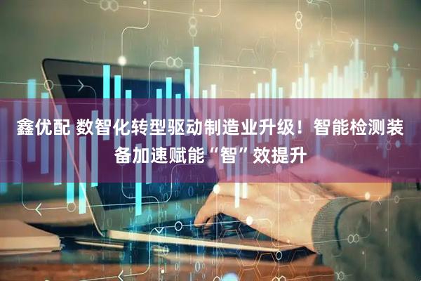 鑫优配 数智化转型驱动制造业升级！智能检测装备加速赋能“智”效提升