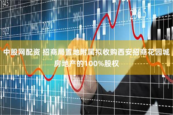 中股网配资 招商局置地附属拟收购西安招商花园城房地产的100%股权
