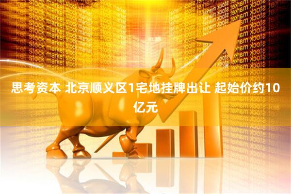 思考资本 北京顺义区1宅地挂牌出让 起始价约10亿元