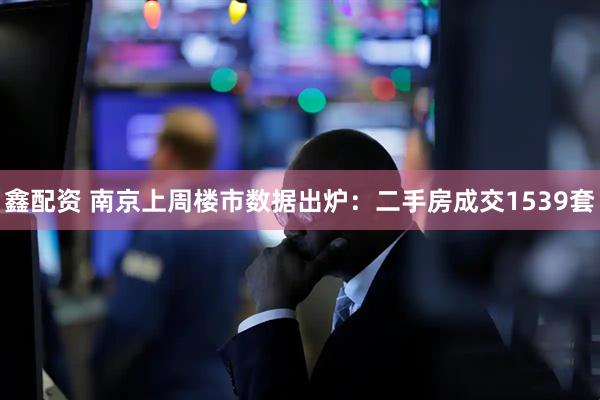鑫配资 南京上周楼市数据出炉：二手房成交1539套