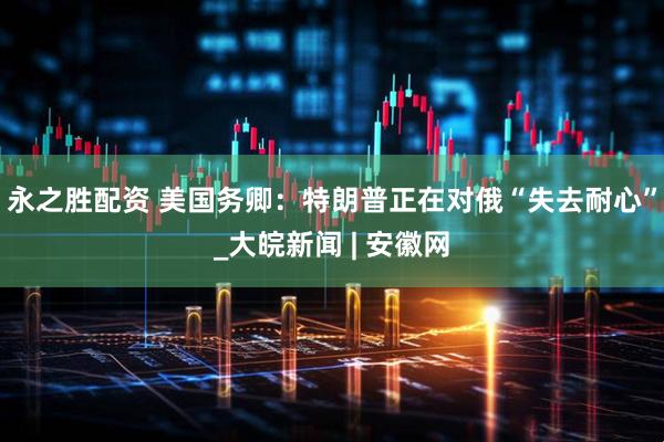 永之胜配资 美国务卿：特朗普正在对俄“失去耐心”_大皖新闻 | 安徽网