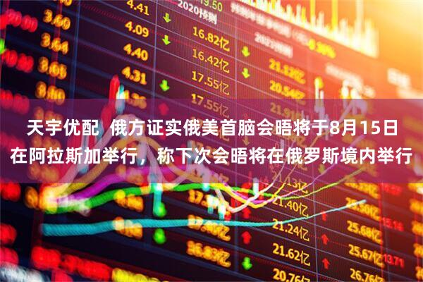 天宇优配  俄方证实俄美首脑会晤将于8月15日在阿拉斯加举行，称下次会晤将在俄罗斯境内举行