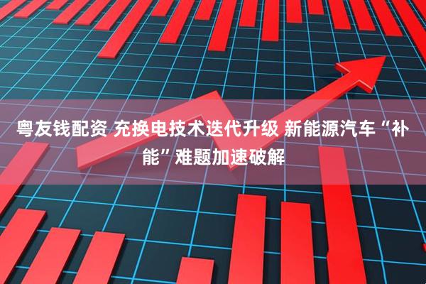粤友钱配资 充换电技术迭代升级 新能源汽车“补能”难题加速破解