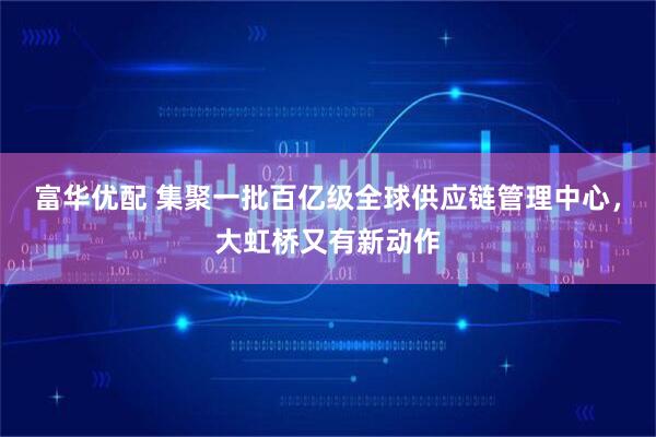 富华优配 集聚一批百亿级全球供应链管理中心,大虹桥又有新动作