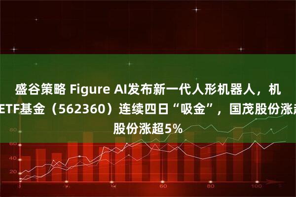 盛谷策略 Figure AI发布新一代人形机器人,机器人ETF基金(562360)连续四日“吸金”,国茂股份涨超5%