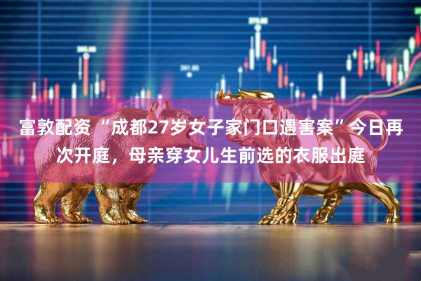 富敦配资 “成都27岁女子家门口遇害案”今日再次开庭,母亲穿女儿生前选的衣服出庭