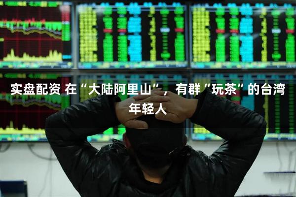 实盘配资 在“大陆阿里山”,有群“玩茶”的台湾年轻人