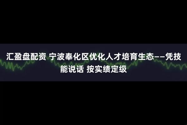 汇盈盘配资 宁波奉化区优化人才培育生态——凭技能说话 按实绩定级