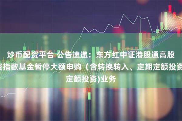 炒币配资平台 公告速递：东方红中证港股通高股息投资指数基金暂停大额申购（含转换转入、定期定额投资)业务