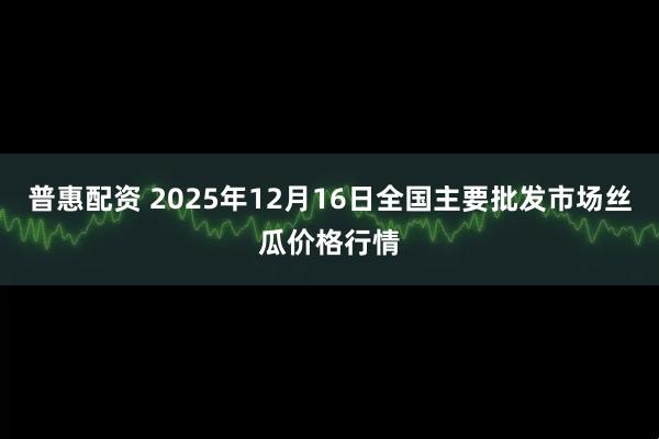 普惠配资 2025年12月16日全国主要批发市场丝瓜价格行情