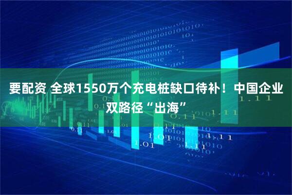要配资 全球1550万个充电桩缺口待补！中国企业双路径“出海”