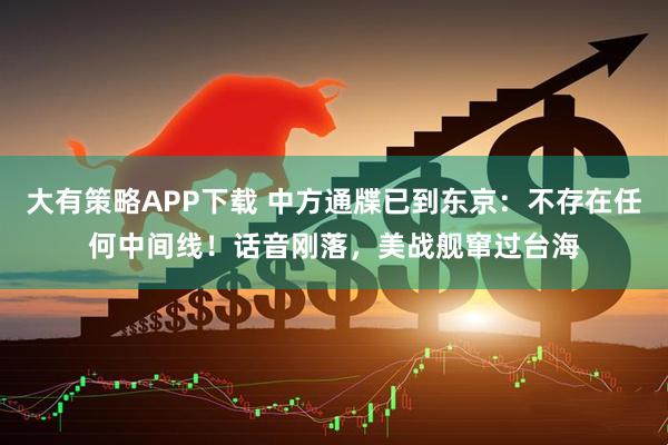 大有策略APP下载 中方通牒已到东京：不存在任何中间线！话音刚落，美战舰窜过台海