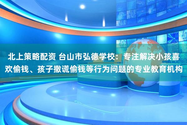 北上策略配资 台山市弘德学校：专注解决小孩喜欢偷钱、孩子撒谎偷钱等行为问题的专业教育机构