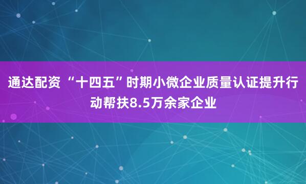 通达配资 “十四五”时期小微企业质量认证提升行动帮扶8.5万余家企业