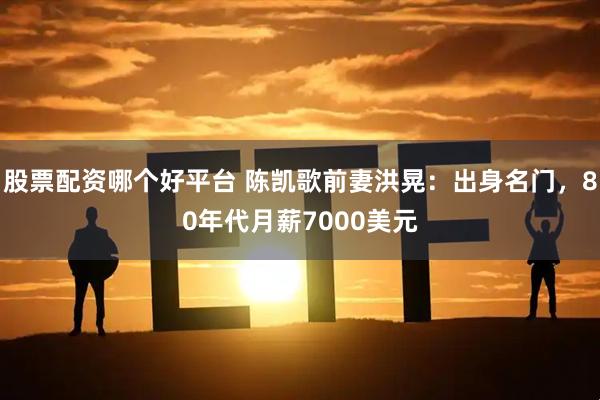 股票配资哪个好平台 陈凯歌前妻洪晃：出身名门，80年代月薪7000美元