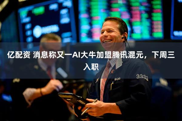 亿配资 消息称又一AI大牛加盟腾讯混元，下周三入职