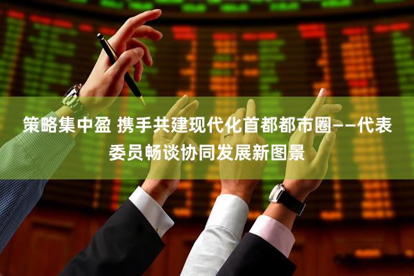 策略集中盈 携手共建现代化首都都市圈——代表委员畅谈协同发展新图景
