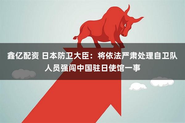 鑫亿配资 日本防卫大臣：将依法严肃处理自卫队人员强闯中国驻日使馆一事