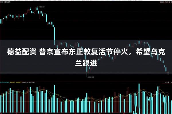德益配资 普京宣布东正教复活节停火，希望乌克兰跟进