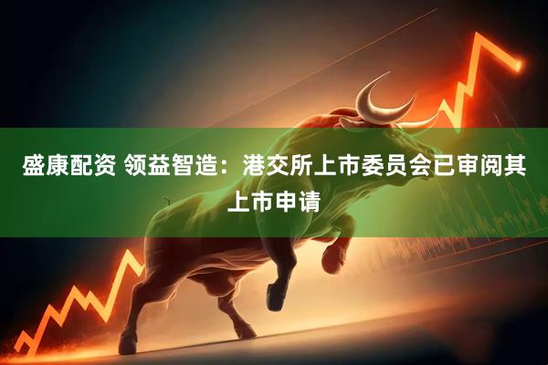 盛康配资 领益智造：港交所上市委员会已审阅其上市申请
