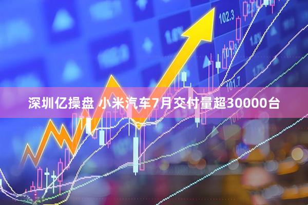 深圳亿操盘 小米汽车7月交付量超30000台