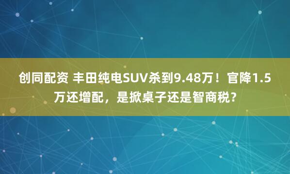 创同配资 丰田纯电SUV杀到9.48万！官降1.5万还增配，是掀桌子还是智商税？