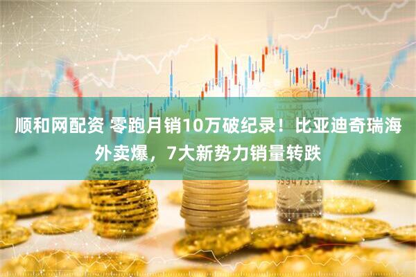 顺和网配资 零跑月销10万破纪录！比亚迪奇瑞海外卖爆，7大新势力销量转跌